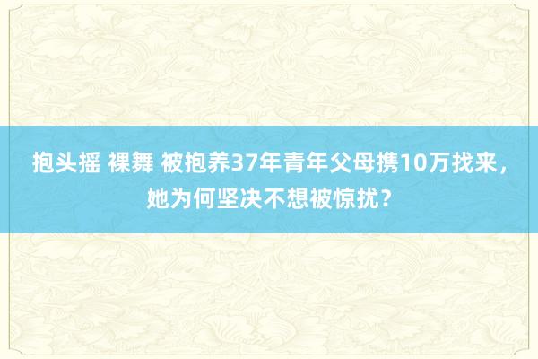 抱头摇 裸舞 被抱养37年青年父母携10万找来，她为何坚决不想被惊扰？