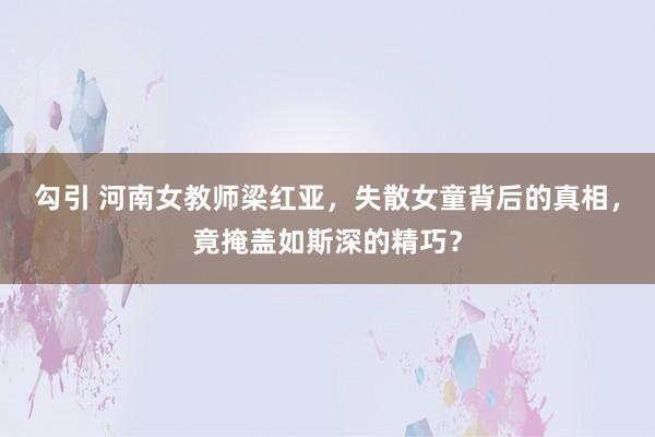 勾引 河南女教师梁红亚，失散女童背后的真相，竟掩盖如斯深的精巧？