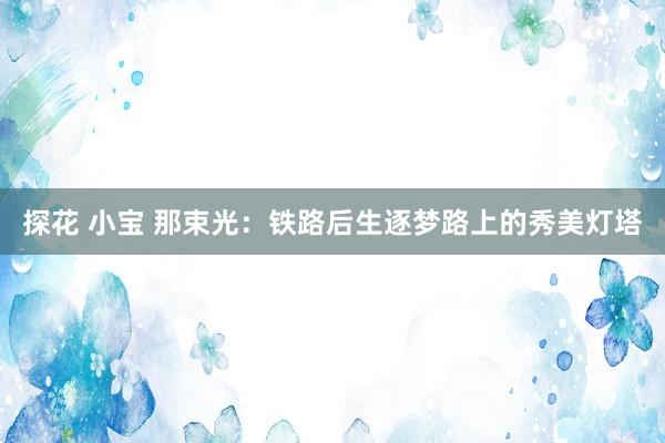 探花 小宝 那束光：铁路后生逐梦路上的秀美灯塔