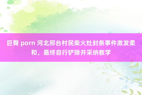 巨臀 porn 河北邢台村民柴火灶封条事件激发柔和，最终自行铲除并采纳教学