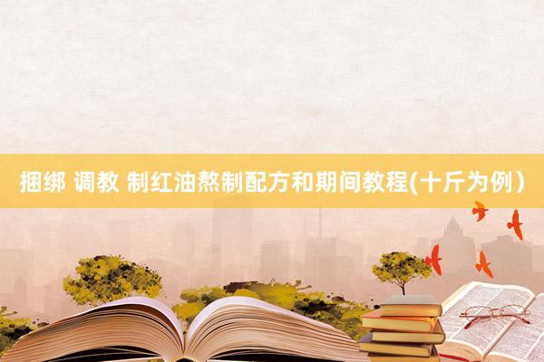捆绑 调教 制红油熬制配方和期间教程(十斤为例）