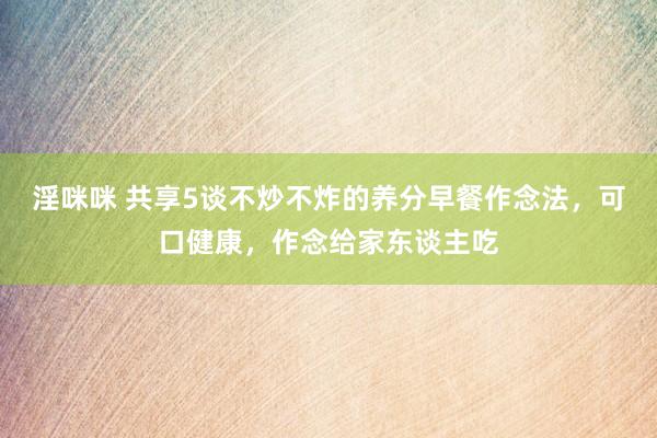 淫咪咪 共享5谈不炒不炸的养分早餐作念法，可口健康，作念给家东谈主吃
