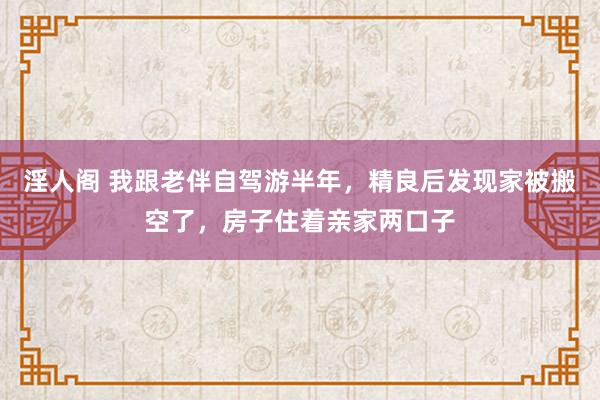 淫人阁 我跟老伴自驾游半年，精良后发现家被搬空了，房子住着亲家两口子