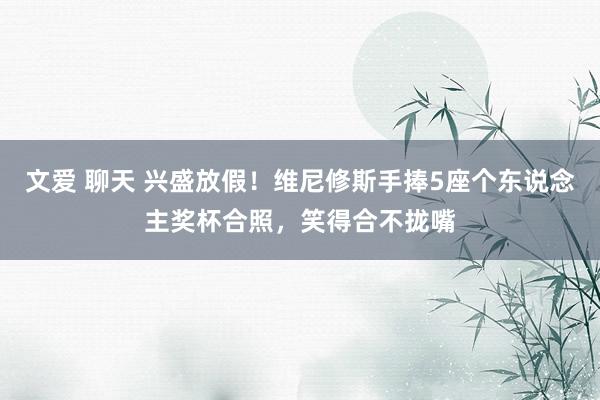 文爱 聊天 兴盛放假！维尼修斯手捧5座个东说念主奖杯合照，笑得合不拢嘴