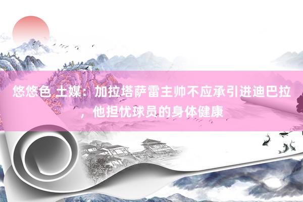 悠悠色 土媒：加拉塔萨雷主帅不应承引进迪巴拉，他担忧球员的身体健康