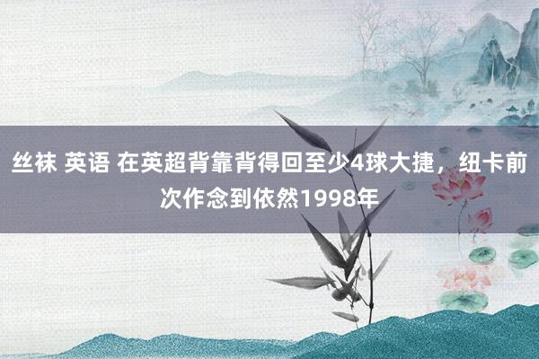 丝袜 英语 在英超背靠背得回至少4球大捷，纽卡前次作念到依然1998年