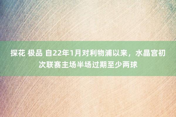 探花 极品 自22年1月对利物浦以来，水晶宫初次联赛主场半场过期至少两球