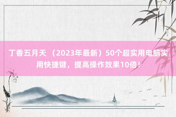 丁香五月天 （2023年最新）50个超实用电脑实用快捷键，提高操作效果10倍！