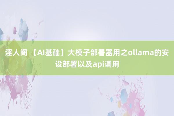 淫人阁 【AI基础】大模子部署器用之ollama的安设部署以及api调用