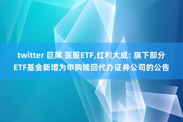 twitter 巨屌 医服ETF,红利大成: 旗下部分ETF基金新增为申购赎回代办证券公司的公告