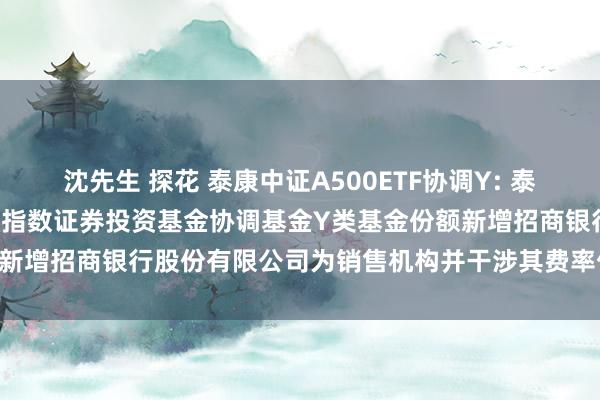 沈先生 探花 泰康中证A500ETF协调Y: 泰康中证A500走动型敞开式指数证券投资基金协调基金Y类基金份额新增招商银行股份有限公司为销售机构并干涉其费率优惠行径的公告