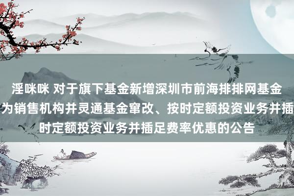 淫咪咪 对于旗下基金新增深圳市前海排排网基金销售有限包袱公司为销售机构并灵通基金窜改、按时定额投资业务并插足费率优惠的公告