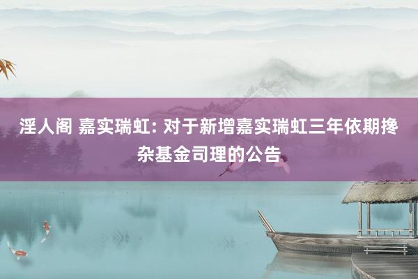 淫人阁 嘉实瑞虹: 对于新增嘉实瑞虹三年依期搀杂基金司理的公告