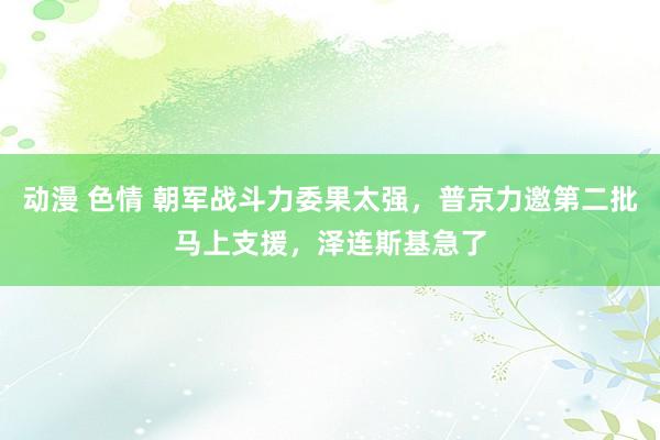 动漫 色情 朝军战斗力委果太强，普京力邀第二批马上支援，泽连斯基急了