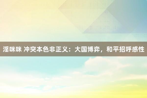淫咪咪 冲突本色非正义：大国博弈，和平招呼感性