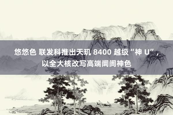 悠悠色 联发科推出天玑 8400 越级“神 U”，以全大核改写高端阛阓神色