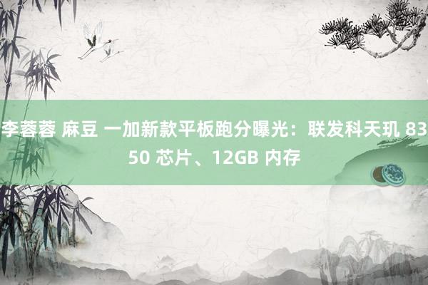李蓉蓉 麻豆 一加新款平板跑分曝光：联发科天玑 8350 芯片、12GB 内存