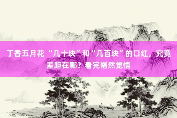 丁香五月花 “几十块”和“几百块”的口红，究竟差距在哪？看完幡然觉悟