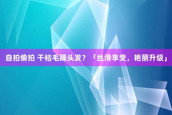 自拍偷拍 干枯毛躁头发？「丝滑享受，艳丽升级」