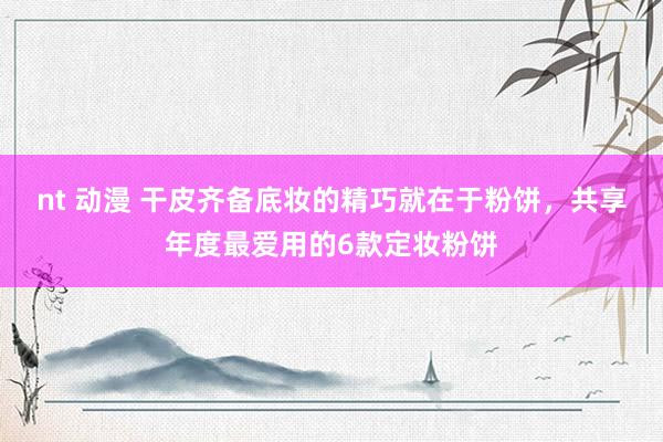 nt 动漫 干皮齐备底妆的精巧就在于粉饼，共享年度最爱用的6款定妆粉饼