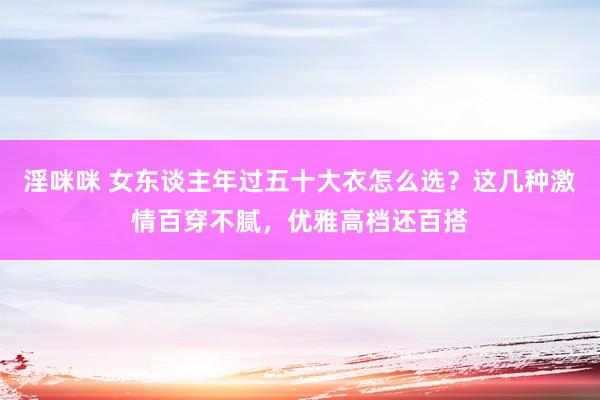 淫咪咪 女东谈主年过五十大衣怎么选？这几种激情百穿不腻，优雅高档还百搭