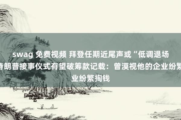 swag 免费视频 拜登任期近尾声或“低调退场”，特朗普接事仪式有望破筹款记载：曾漠视他的企业纷繁掏钱
