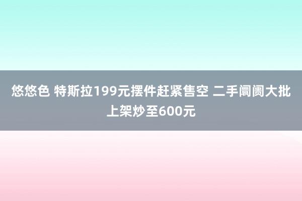 悠悠色 特斯拉199元摆件赶紧售空 二手阛阓大批上架炒至600元