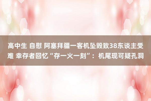 高中生 自慰 阿塞拜疆一客机坠毁致38东谈主受难 幸存者回忆“存一火一刻”：机尾现可疑孔洞