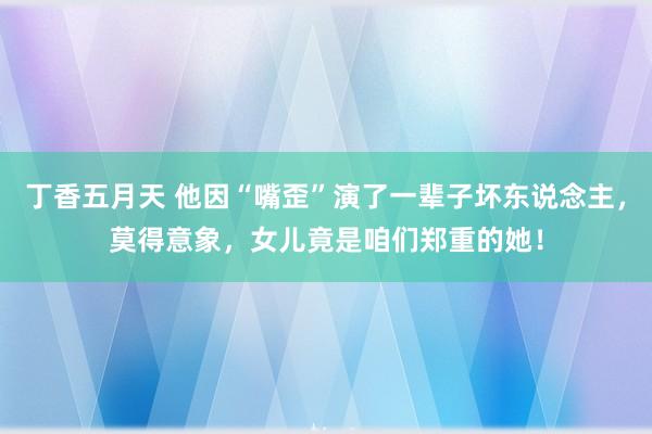 丁香五月天 他因“嘴歪”演了一辈子坏东说念主，莫得意象，女儿竟是咱们郑重的她！