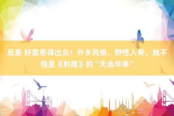 反差 好意思得出众！外乡风情，野性入骨，她不愧是《射雕》的“天选华筝”