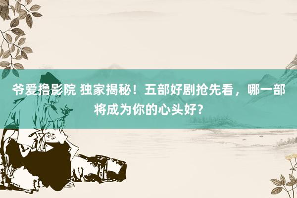爷爱撸影院 独家揭秘！五部好剧抢先看，哪一部将成为你的心头好？