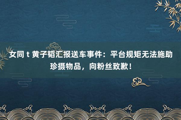 女同 t 黄子韬汇报送车事件：平台规矩无法施助珍摄物品，向粉丝致歉！