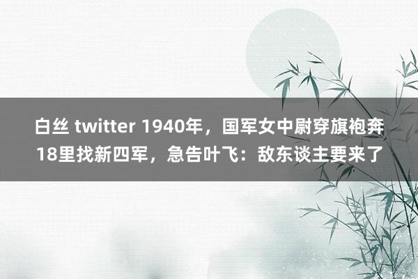 白丝 twitter 1940年，国军女中尉穿旗袍奔18里找新四军，急告叶飞：敌东谈主要来了