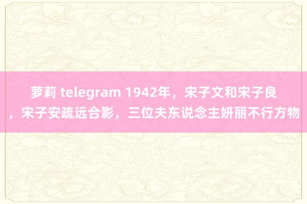 萝莉 telegram 1942年，宋子文和宋子良，宋子安疏远合影，三位夫东说念主妍丽不行方物