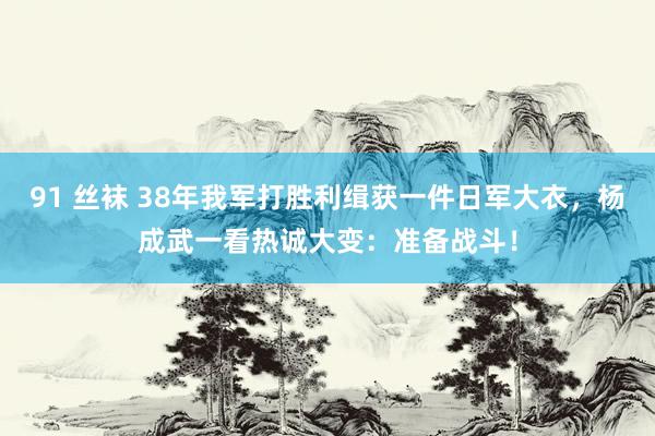 91 丝袜 38年我军打胜利缉获一件日军大衣，杨成武一看热诚大变：准备战斗！