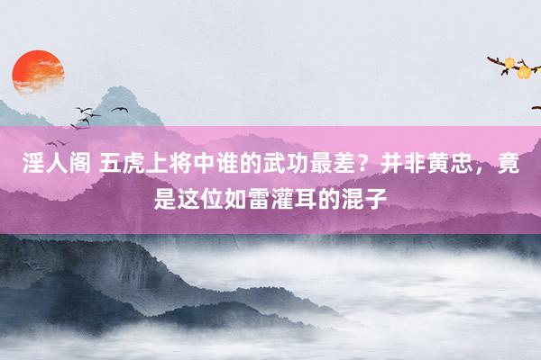 淫人阁 五虎上将中谁的武功最差？并非黄忠，竟是这位如雷灌耳的混子