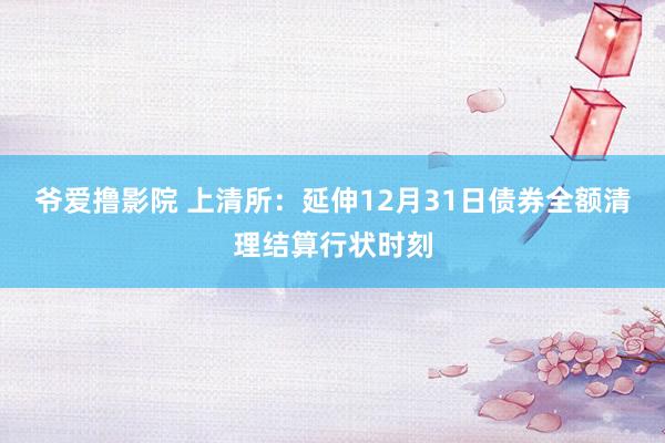 爷爱撸影院 上清所：延伸12月31日债券全额清理结算行状时刻