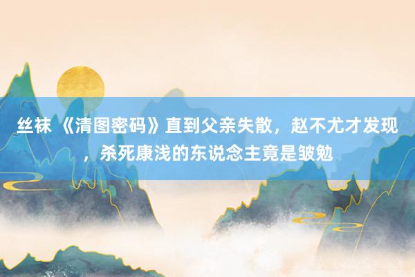 丝袜 《清图密码》直到父亲失散，赵不尤才发现，杀死康浅的东说念主竟是皱勉