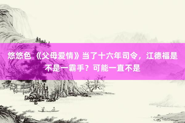 悠悠色 《父母爱情》当了十六年司令，江德福是不是一霸手？可能一直不是