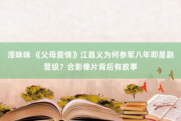 淫咪咪 《父母爱情》江昌义为何参军八年即是副营级？合影像片背后有故事