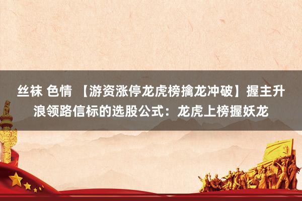 丝袜 色情 【游资涨停龙虎榜擒龙冲破】握主升浪领路信标的选股公式：龙虎上榜握妖龙