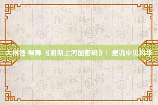 大摆锤 裸舞 《明朗上河图密码》：据说中见风华
