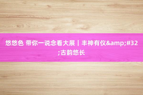 悠悠色 带你一说念看大展｜丰神有仪&#32;古韵悠长