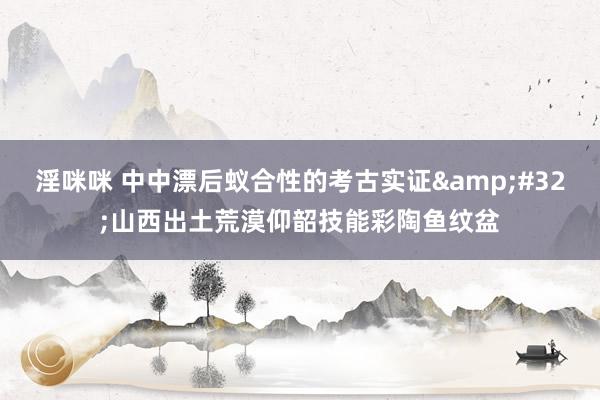淫咪咪 中中漂后蚁合性的考古实证&#32;山西出土荒漠仰韶技能彩陶鱼纹盆