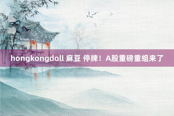 hongkongdoll 麻豆 停牌！A股重磅重组来了