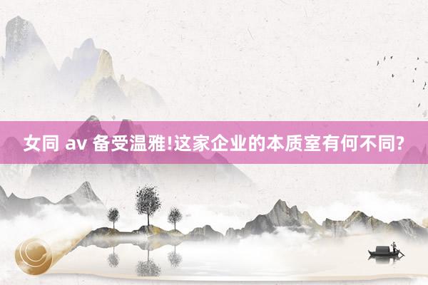 女同 av 备受温雅!这家企业的本质室有何不同?