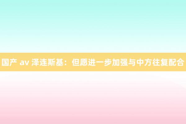 国产 av 泽连斯基：但愿进一步加强与中方往复配合