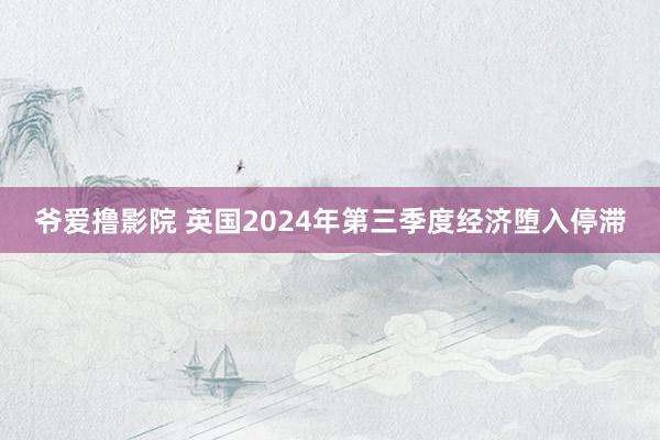 爷爱撸影院 英国2024年第三季度经济堕入停滞