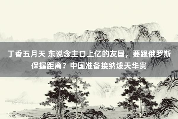 丁香五月天 东说念主口上亿的友国，要跟俄罗斯保握距离？中国准备接纳泼天华贵