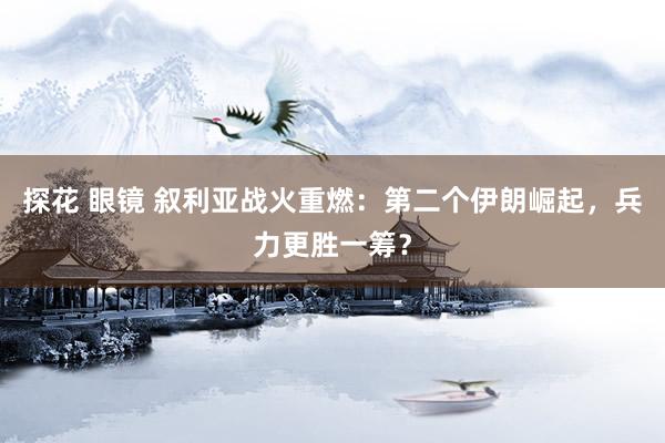 探花 眼镜 叙利亚战火重燃：第二个伊朗崛起，兵力更胜一筹？